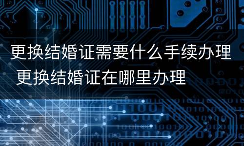 更换结婚证需要什么手续办理 更换结婚证在哪里办理