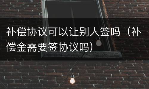 补偿协议可以让别人签吗（补偿金需要签协议吗）