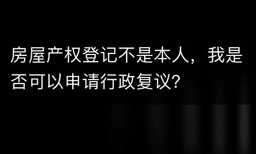 房屋产权登记不是本人，我是否可以申请行政复议？