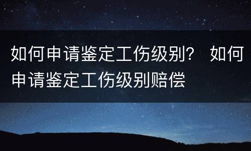 如何申请鉴定工伤级别？ 如何申请鉴定工伤级别赔偿