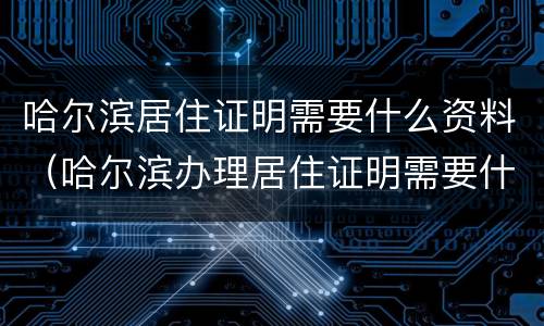 哈尔滨居住证明需要什么资料（哈尔滨办理居住证明需要什么材料）