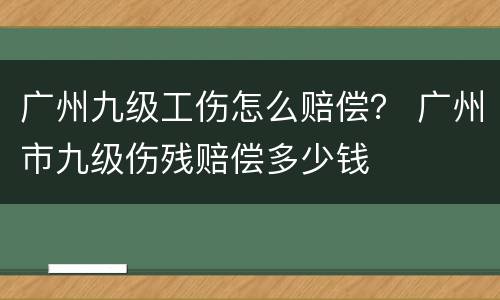 广州九级工伤怎么赔偿？ 广州市九级伤残赔偿多少钱