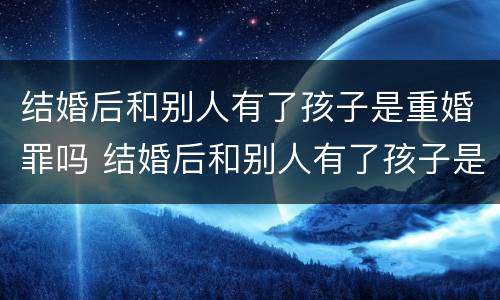结婚后和别人有了孩子是重婚罪吗 结婚后和别人有了孩子是重婚罪吗知乎
