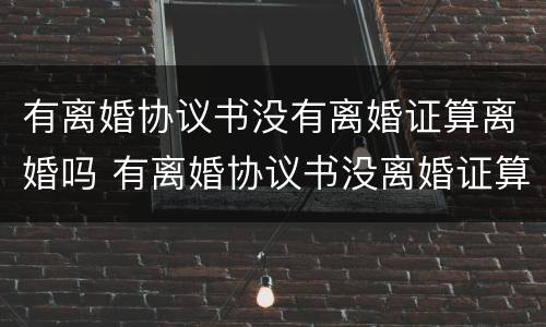 有离婚协议书没有离婚证算离婚吗 有离婚协议书没离婚证算不算离婚