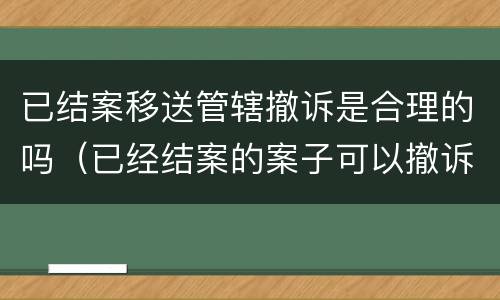 已结案移送管辖撤诉是合理的吗（已经结案的案子可以撤诉吗）