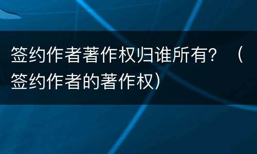 签约作者著作权归谁所有？（签约作者的著作权）