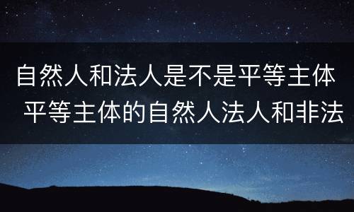 自然人和法人是不是平等主体 平等主体的自然人法人和非法人组织之间的