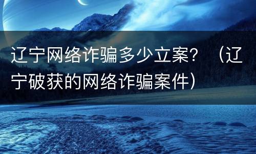 辽宁网络诈骗多少立案？（辽宁破获的网络诈骗案件）