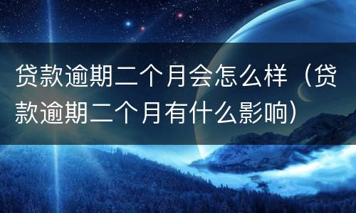 贷款逾期二个月会怎么样（贷款逾期二个月有什么影响）