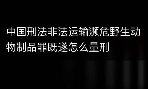 中国刑法非法运输濒危野生动物制品罪既遂怎么量刑