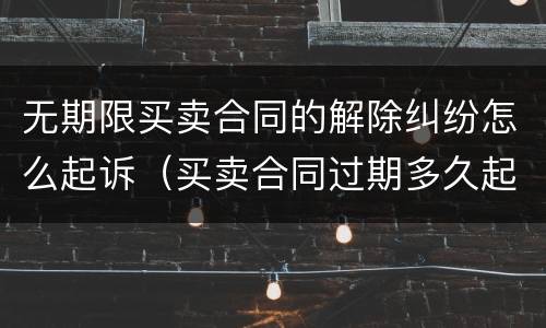 无期限买卖合同的解除纠纷怎么起诉（买卖合同过期多久起诉无效）