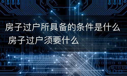 房子过户所具备的条件是什么 房子过户须要什么
