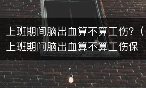 上班期间脑出血算不算工伤?（上班期间脑出血算不算工伤保险）