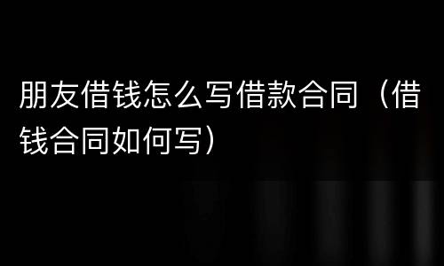 朋友借钱怎么写借款合同（借钱合同如何写）
