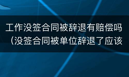 工作没签合同被辞退有赔偿吗（没签合同被单位辞退了应该怎样赔偿）