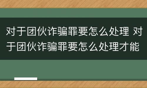 对于团伙诈骗罪要怎么处理 对于团伙诈骗罪要怎么处理才能立案