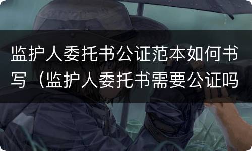 监护人委托书公证范本如何书写（监护人委托书需要公证吗）