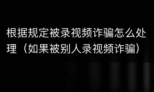 根据规定被录视频诈骗怎么处理（如果被别人录视频诈骗）