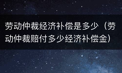 劳动仲裁经济补偿是多少（劳动仲裁赔付多少经济补偿金）