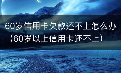 60岁信用卡欠款还不上怎么办（60岁以上信用卡还不上）