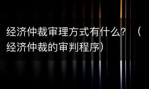 经济仲裁审理方式有什么？（经济仲裁的审判程序）