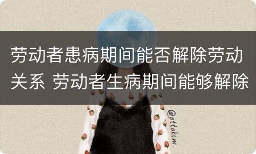 劳动者患病期间能否解除劳动关系 劳动者生病期间能够解除劳动合同吗