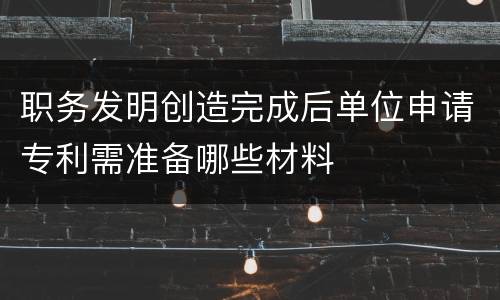 职务发明创造完成后单位申请专利需准备哪些材料