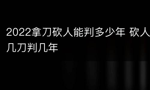 2022拿刀砍人能判多少年 砍人几刀判几年