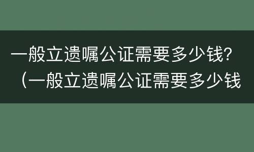 一般立遗嘱公证需要多少钱？（一般立遗嘱公证需要多少钱）
