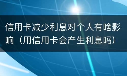 信用卡减少利息对个人有啥影响（用信用卡会产生利息吗）