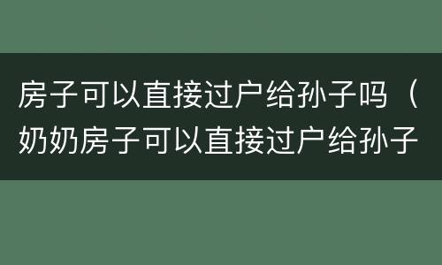 房子可以直接过户给孙子吗（奶奶房子可以直接过户给孙子吗）