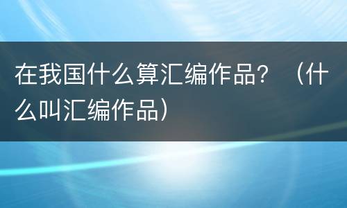 在我国什么算汇编作品？（什么叫汇编作品）