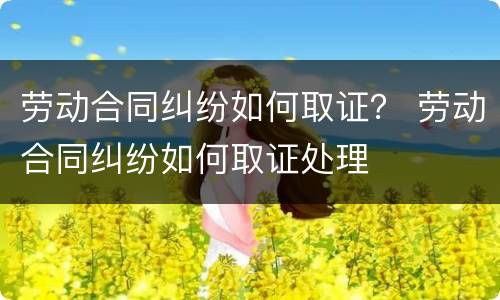 劳动合同纠纷如何取证？ 劳动合同纠纷如何取证处理
