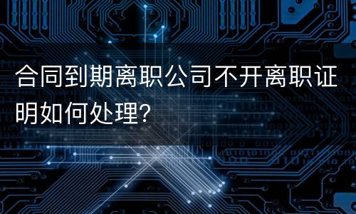 合同到期离职公司不开离职证明如何处理？