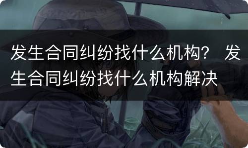 发生合同纠纷找什么机构？ 发生合同纠纷找什么机构解决