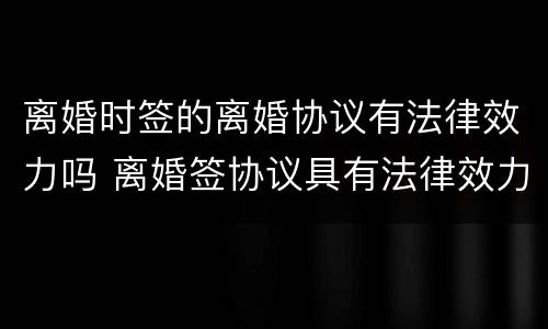 离婚时签的离婚协议有法律效力吗 离婚签协议具有法律效力吗