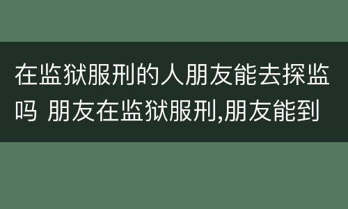在监狱服刑的人朋友能去探监吗 朋友在监狱服刑,朋友能到监狱探监吗