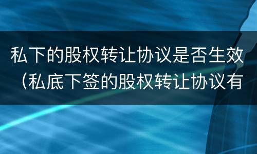 私下的股权转让协议是否生效（私底下签的股权转让协议有效吗）