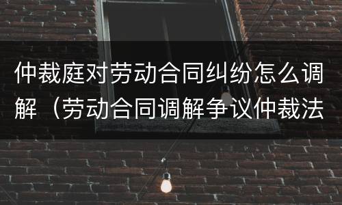 仲裁庭对劳动合同纠纷怎么调解（劳动合同调解争议仲裁法）