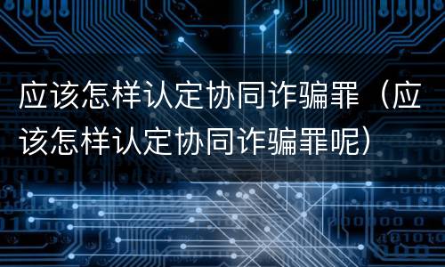 应该怎样认定协同诈骗罪（应该怎样认定协同诈骗罪呢）