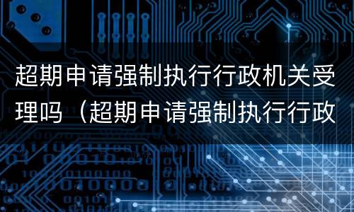 超期申请强制执行行政机关受理吗（超期申请强制执行行政机关受理吗怎么写）