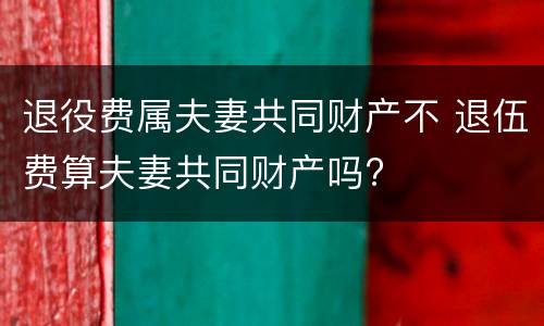退役费属夫妻共同财产不 退伍费算夫妻共同财产吗?