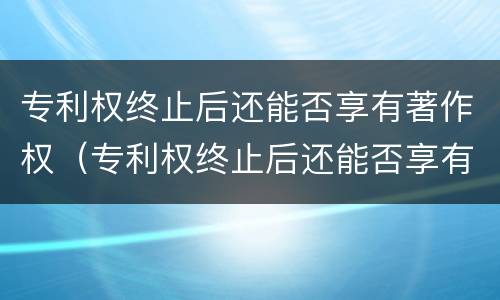 专利权终止后还能否享有著作权（专利权终止后还能否享有著作权）