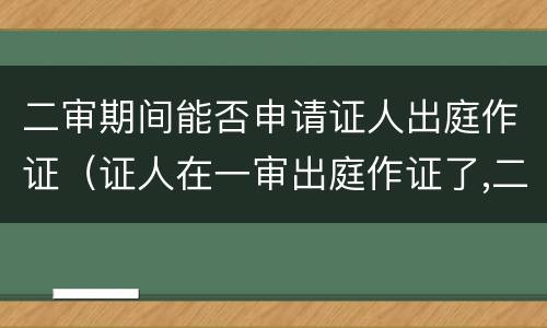 二审期间能否申请证人出庭作证（证人在一审出庭作证了,二审还能出庭作证吗）