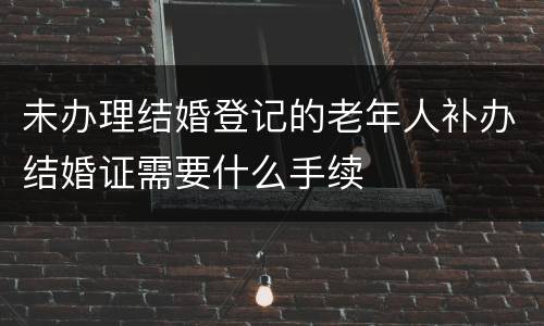 未办理结婚登记的老年人补办结婚证需要什么手续