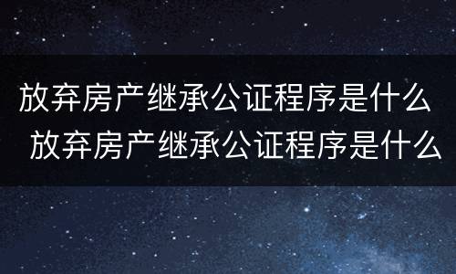 放弃房产继承公证程序是什么 放弃房产继承公证程序是什么样的