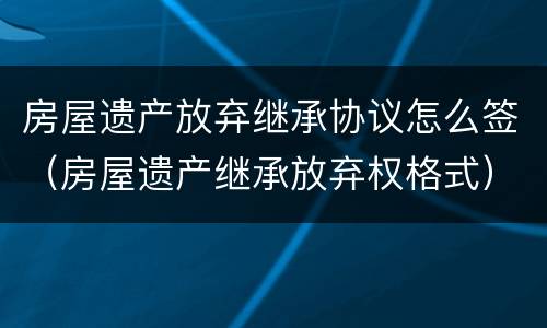 房屋遗产放弃继承协议怎么签（房屋遗产继承放弃权格式）
