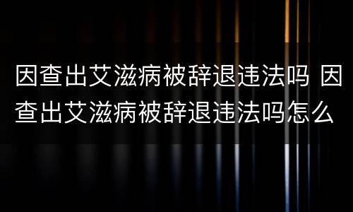 因查出艾滋病被辞退违法吗 因查出艾滋病被辞退违法吗怎么办