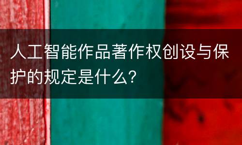 人工智能作品著作权创设与保护的规定是什么？