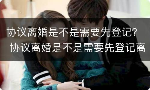 协议离婚是不是需要先登记？ 协议离婚是不是需要先登记离婚
